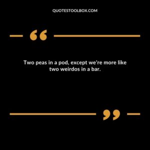 Two peas in a pod except we’re more like two weirdos in a bar.