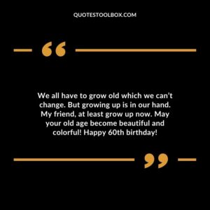 We all have to grow old which we cant change. But growing up is in our hand. My friend at least grow up now. May your old age become beautiful and colorful! Happy 60th birthday!