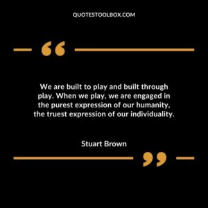 We are built to play and built through play. When we play we are engaged in the purest expression of our humanity the truest expression of our individuality.