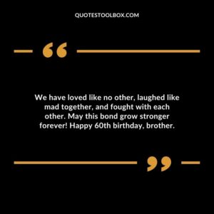 We have loved like no other laughed like mad together and fought with each other. May this bond grow stronger forever! Happy 60th birthday brother.