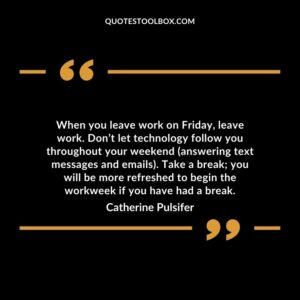 When you leave work on Friday leave work. Don’t let technology follow you throughout your weekend (answering text messages and emails).