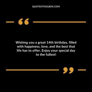 Wishing you a great 14th birthday, filled with happiness, love, and the best that life has to offer. Enjoy your special day to the fullest!
