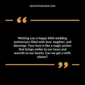 Wishing you a happy 60th wedding anniversary filled with love, laughter, and blessings. Your love is like a magic potion that brings smiles to our faces and warmth to our hearts.