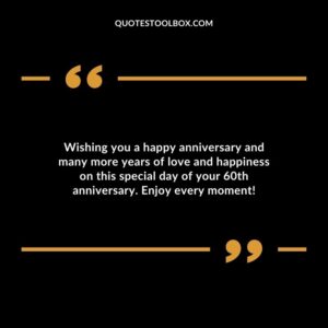Wishing you a happy anniversary and many more years of love and happiness on this special day of your 60th anniversary. Enjoy every moment!