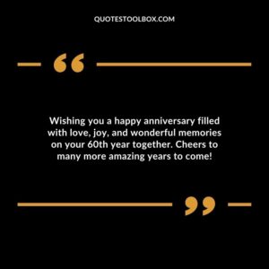 Wishing you a happy anniversary filled with love, joy, and wonderful memories on your 60th year together. Cheers to many more amazing years to come!