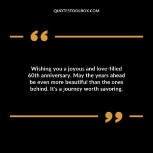 Wishing you a joyous and love filled 60th anniversary. May the years ahead be even more beautiful than the ones behind. It's a journey worth savoring.
