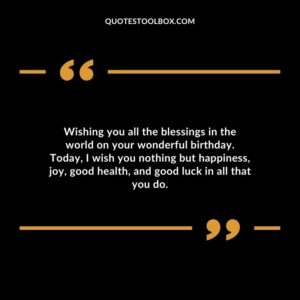 Wishing you all the blessings in the world on your wonderful birthday. Today I wish you nothing but happiness joy good health and good luck in all that you do.