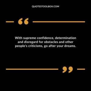With supreme confidence, determination and disregard for obstacles and other people's criticisms, go after your dreams.