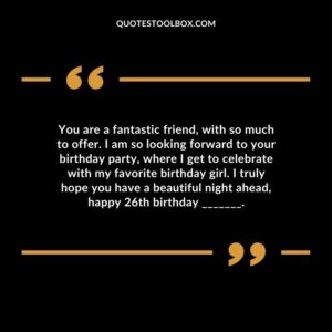 You are a fantastic friend, with so much to offer. I am so looking forward to your birthday party, where I get to celebrate with my favorite birthday girl. I truly hope you have