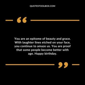 You are an epitome of beauty and grace. With laughter lines etched on your face you continue to amaze us. You are proof that some people become better with age. Happy birthday.