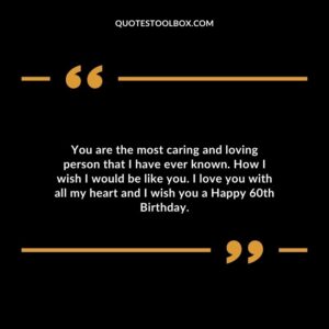 You are the most caring and loving person that I have ever known. How I wish I would be like you. I love you with all my heart and I wish you a Happy 60th Birthday.