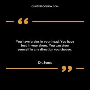 You have brains in your head. You have feet in your shoes. You can steer yourself in any direction you choose.