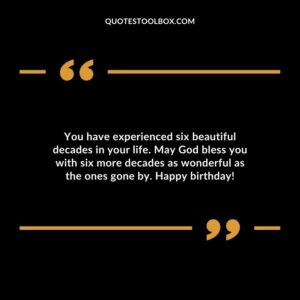 You have experienced six beautiful decades in your life. May God bless you with six more decades as wonderful as the ones gone by. Happy birthday!