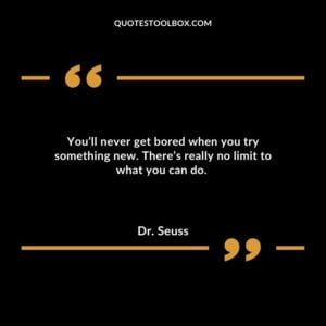 You’ll never get bored when you try something new. There’s really no limit to what you can do.