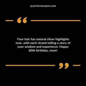 Your hair has natural silver highlights now with each strand telling a story of your wisdom and experience. Happy 60th birthday mom!