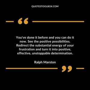 Youve done it before and you can do it now. See the positive possibilities. Redirect the substantial energy of your frustration and turn it into positive effective unstoppable determination.