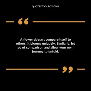 A flower doesnt compare itself to others it blooms uniquely. Similarly let go of comparison and allow your own journey to unfold.