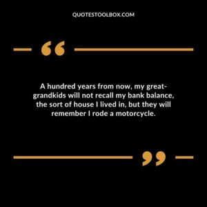 A hundred years from now, my great grandkids will not recall my bank balance, the sort of house I lived in, but they will remember I rode a motorcycle.