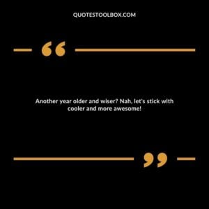 Another year older and wiser? Nah, let's stick with cooler and more awesome!