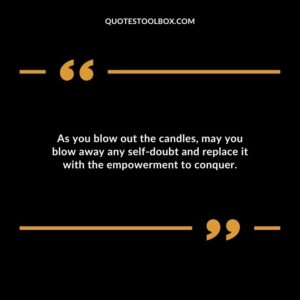 As you blow out the candles may you blow away any self doubt and replace it with the empowerment to conquer.