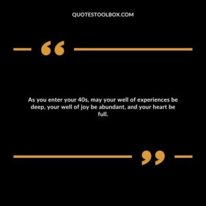 As you enter your 40s, may your well of experiences be deep, your well of joy be abundant, and your heart be full.