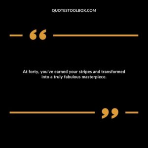 At forty, you've earned your stripes and transformed into a truly fabulous masterpiece.