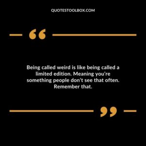 Being called weird is like being called a limited edition. Meaning youre something people dont see that often. Remember that.
