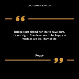 Bridget just risked her life to save ours. It’s not right. She deserves to be happy as much as we do. They all do.