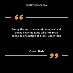 But by the end of my world tour, we’re all gonna have the same vibe. We’re all gonna be one nation of Trolls, under rock.