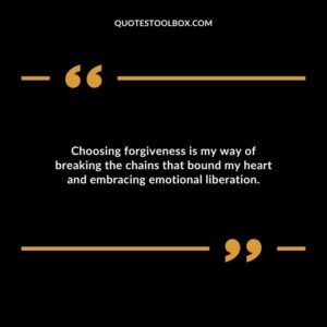 Choosing forgiveness is my way of breaking the chains that bound my heart and embracing emotional liberation.