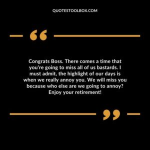 Congrats Boss. There comes a time that you’re going to miss all of us bastards. I must admit, the highlight of our days is when we really annoy you.
