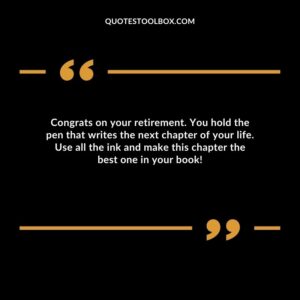 Congrats on your retirement. You hold the pen that writes the next chapter of your life. Use all the ink and make this chapter the best one in your book!