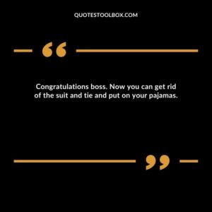 Congratulations boss. Now you can get rid of the suit and tie and put on your pajamas.