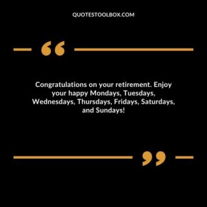 Congratulations on your retirement. Enjoy your happy Mondays, Tuesdays, Wednesdays, Thursdays, Fridays, Saturdays, and Sundays!