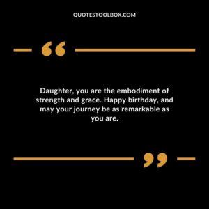 Daughter you are the embodiment of strength and grace. Happy birthday and may your journey be as remarkable as you are.