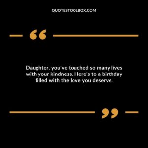 Daughter youve touched so many lives with your kindness. Heres to a birthday filled with the love you deserve.