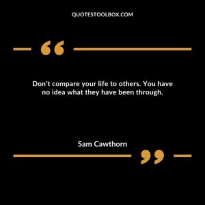 Don’t compare your life to others. You have no idea what they have been through.