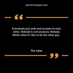 Everybody just yells and screams at each other. Nobodys civil anymore. Nobody thinks what its like to be the other guy.