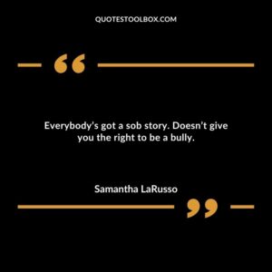 Everybodys got a sob story. Doesnt give you the right to be a bully.