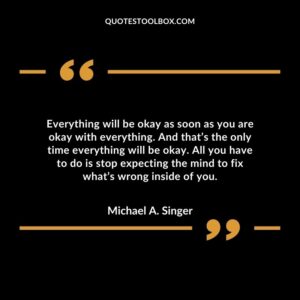 Everything will be okay as soon as you are okay with everything. And that’s the only time everything will be okay.