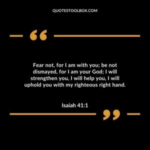 Fear not, for I am with you; be not dismayed, for I am your God; I will strengthen you, I will help you, I will uphold you with my righteous right hand.