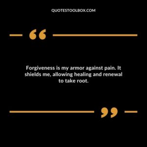 Forgiveness is my armor against pain. It shields me allowing healing and renewal to take root.