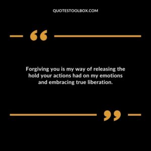 Forgiving you is my way of releasing the hold your actions had on my emotions and embracing true liberation.