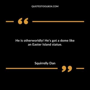 He is otherworldly! He’s got a dome like an Easter Island statue.