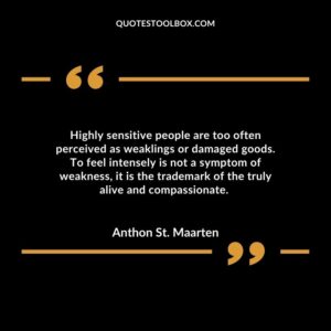 Highly sensitive people are too often perceived as weaklings or damaged goods. To feel intensely is not a symptom of weakness, it is the trademark of the truly alive and compassionate.