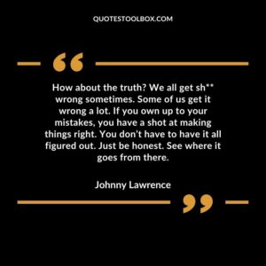 How about the truth We all get sh wrong sometimes. Some of us get it wrong a lot. If you own up to your mistakes, you have a shot at making things right. You don’t have to have it