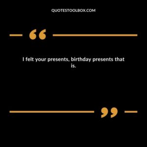 I felt your presents, birthday presents that is.