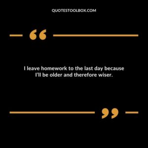 I leave homework to the last day because Ill be older and therefore wiser.