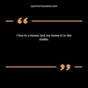 I live in a house, but my home is in the stable.