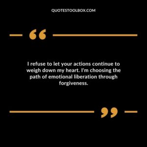 I refuse to let your actions continue to weigh down my heart. Im choosing the path of emotional liberation through forgiveness.